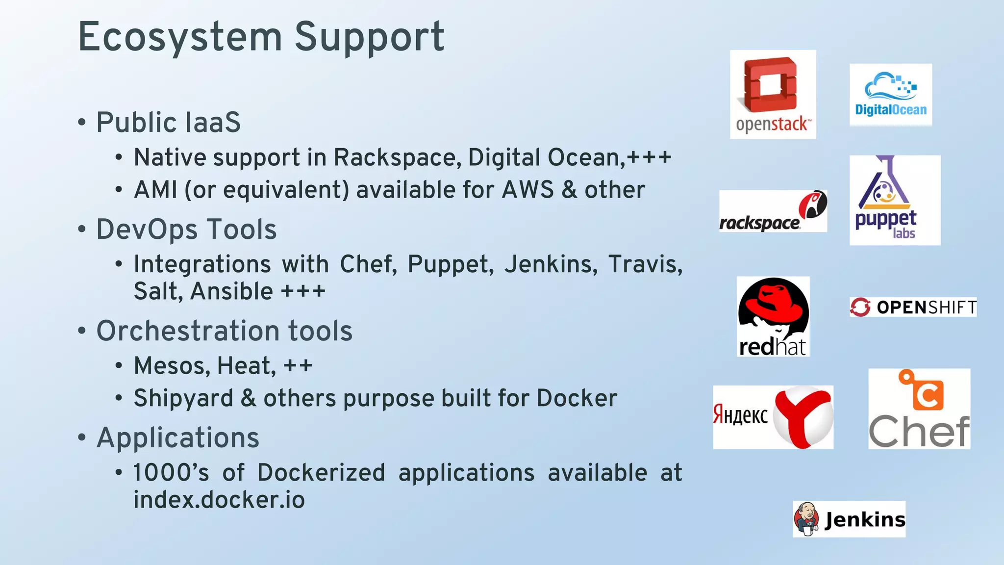 Ecosystem Support
• Public IaaS
• Native support in Rackspace, Digital Ocean,+++
• AMI (or equivalent) available for AWS & other
• DevOps Tools
• Integrations with Chef, Puppet, Jenkins, Travis,
Salt, Ansible +++
• Orchestration tools
• Mesos, Heat, ++
• Shipyard & others purpose built for Docker
• Applications
• 1000’s of Dockerized applications available at
index.docker.io
 
