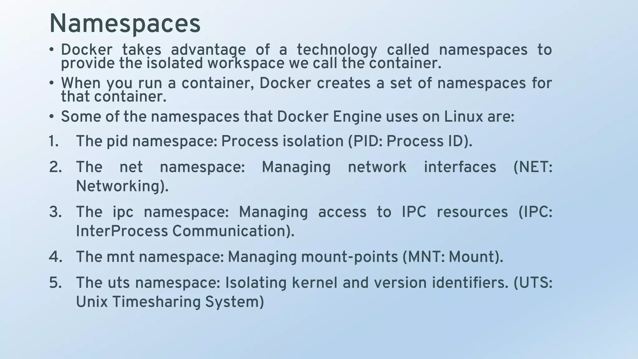 Namespaces
• Docker takes advantage of a technology called namespaces to
provide the isolated workspace we call the container.
• When you run a container, Docker creates a set of namespaces for
that container.
• Some of the namespaces that Docker Engine uses on Linux are:
1. The pid namespace: Process isolation (PID: Process ID).
2. The net namespace: Managing network interfaces (NET:
Networking).
3. The ipc namespace: Managing access to IPC resources (IPC:
InterProcess Communication).
4. The mnt namespace: Managing mount-points (MNT: Mount).
5. The uts namespace: Isolating kernel and version identifiers. (UTS:
Unix Timesharing System)
 