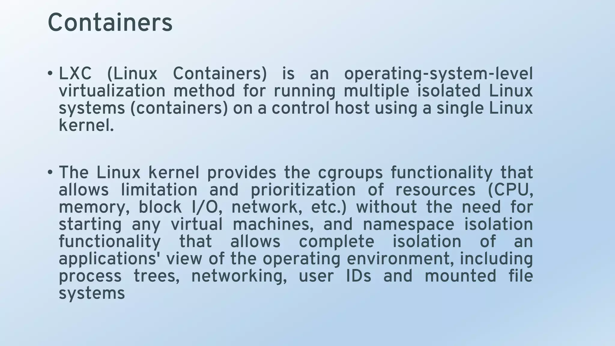 Containers
• LXC (Linux Containers) is an operating-system-level
virtualization method for running multiple isolated Linux
systems (containers) on a control host using a single Linux
kernel.
• The Linux kernel provides the cgroups functionality that
allows limitation and prioritization of resources (CPU,
memory, block I/O, network, etc.) without the need for
starting any virtual machines, and namespace isolation
functionality that allows complete isolation of an
applications' view of the operating environment, including
process trees, networking, user IDs and mounted file
systems
 