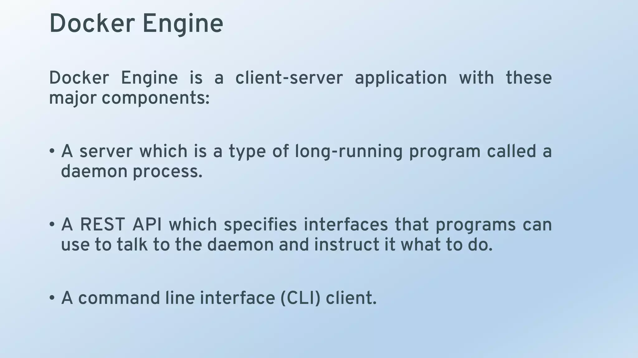 Docker Engine
Docker Engine is a client-server application with these
major components:
• A server which is a type of long-running program called a
daemon process.
• A REST API which specifies interfaces that programs can
use to talk to the daemon and instruct it what to do.
• A command line interface (CLI) client.
 