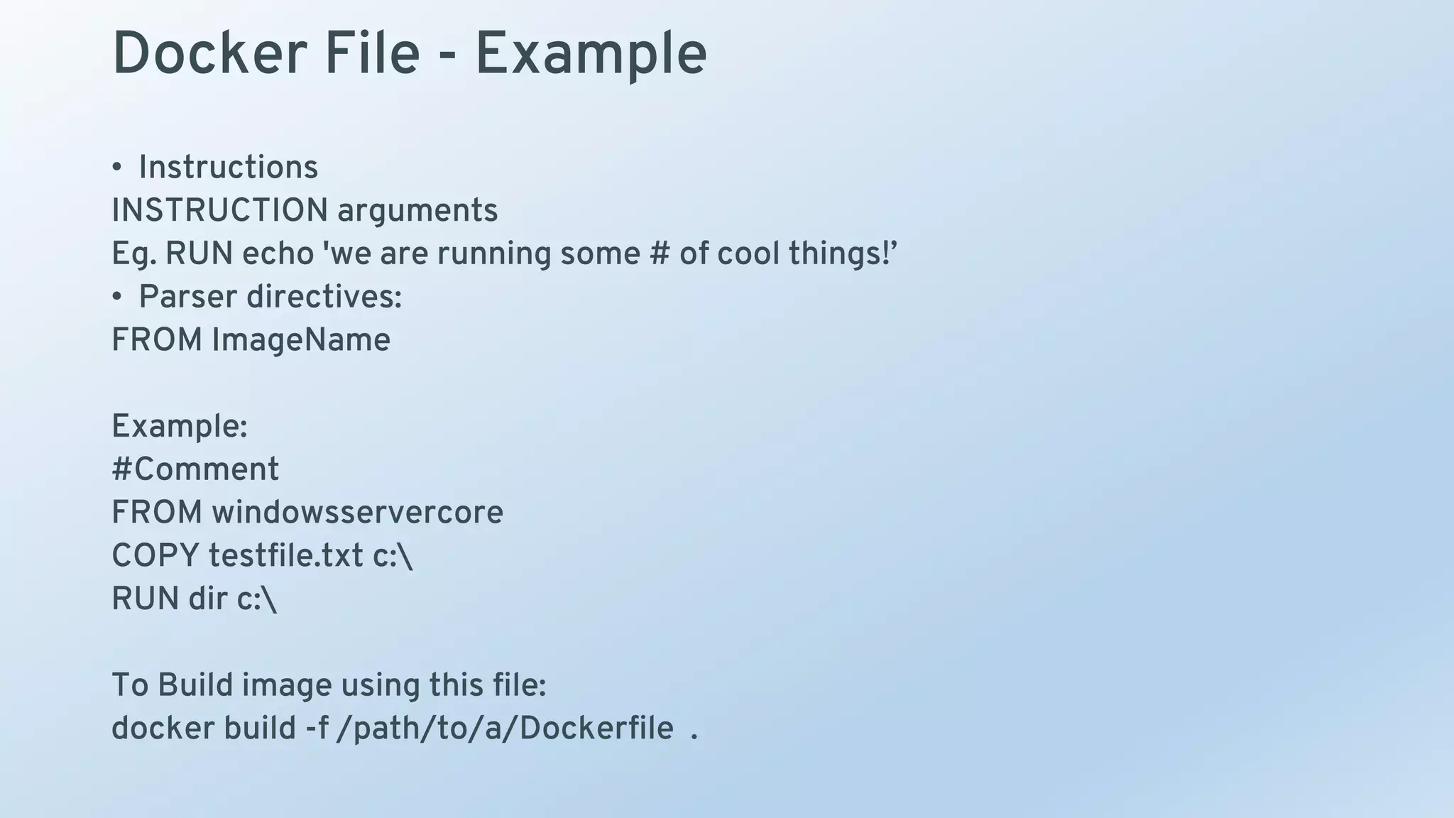 Docker File - Example
• Instructions
INSTRUCTION arguments
Eg. RUN echo 'we are running some # of cool things!’
• Parser directives:
FROM ImageName
Example:
#Comment
FROM windowsservercore
COPY testfile.txt c:
RUN dir c:
To Build image using this file:
docker build -f /path/to/a/Dockerfile .
 