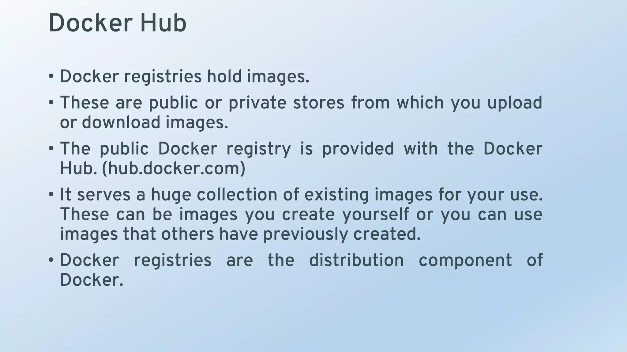 Docker Hub
• Docker registries hold images.
• These are public or private stores from which you upload
or download images.
• The public Docker registry is provided with the Docker
Hub. (hub.docker.com)
• It serves a huge collection of existing images for your use.
These can be images you create yourself or you can use
images that others have previously created.
• Docker registries are the distribution component of
Docker.
 