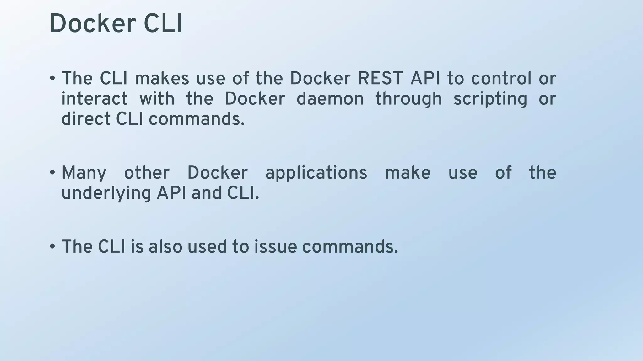 Docker CLI
• The CLI makes use of the Docker REST API to control or
interact with the Docker daemon through scripting or
direct CLI commands.
• Many other Docker applications make use of the
underlying API and CLI.
• The CLI is also used to issue commands.
 
