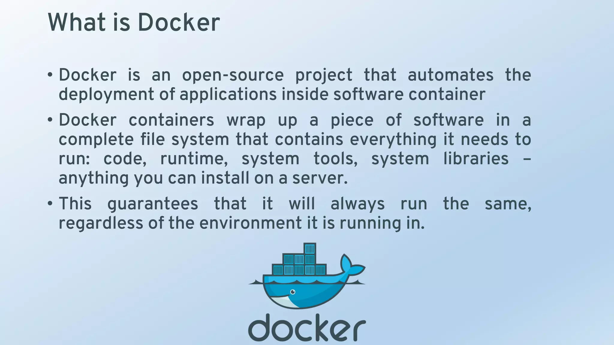 What is Docker
• Docker is an open-source project that automates the
deployment of applications inside software container
• Docker containers wrap up a piece of software in a
complete file system that contains everything it needs to
run: code, runtime, system tools, system libraries –
anything you can install on a server.
• This guarantees that it will always run the same,
regardless of the environment it is running in.
 
