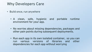 Why Developers Care
• Build once, run anywhere
• A clean, safe, hygienic and portable runtime
environment for your app.
• No worries about missing dependencies, packages and
other pain points during subsequent deployments.
• Run each app in its own isolated container, so you can
run various versions of libraries and other
dependencies for each app without worrying
 