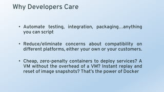 Why Developers Care
• Automate testing, integration, packaging…anything
you can script
• Reduce/eliminate concerns about compatibility on
different platforms, either your own or your customers.
• Cheap, zero-penalty containers to deploy services? A
VM without the overhead of a VM? Instant replay and
reset of image snapshots? That’s the power of Docker
 