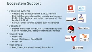 Ecosystem Support
• Operating systems
• Virtually any distribution with a 2.6.32+ kernel
• Red Hat/Docker collaboration to make work across
RHEL 6.4+, Fedora, and other members of the
family (2.6.32 +)
• CoreOS—Small core OS purpose built with Docker
• OpenStack
• Docker integration into NOVA (& compatibility with
Glance, Horizon, etc.) accepted for Havana release
• Private PaaS
• OpenShift
• Solum (Rackspace, OpenStack)
• Other TBA
• Public PaaS
• Deis, Voxoz, Cocaine (Yandex), Baidu PaaS
 