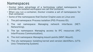 Namespaces
• Docker takes advantage of a technology called namespaces to
provide the isolated workspace we call the container.
• When you run a container, Docker creates a set of namespaces for
that container.
• Some of the namespaces that Docker Engine uses on Linux are:
1. The pid namespace: Process isolation (PID: Process ID).
2. The net namespace: Managing network interfaces (NET:
Networking).
3. The ipc namespace: Managing access to IPC resources (IPC:
InterProcess Communication).
4. The mnt namespace: Managing mount-points (MNT: Mount).
5. The uts namespace: Isolating kernel and version identifiers. (UTS:
Unix Timesharing System)
 
