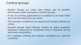 Control groups
• Docker Engine on Linux also makes use of another
technology called cgroups or control groups.
• A key to running applications in isolation is to have them
only use the resources you want.
• This ensures containers are good multi-tenant citizens on
a host.
• Control groups allow Docker Engine to share available
hardware resources to containers and, if required, set up
limits and constraints.
• For example, limiting the memory available to a specific
container.
 