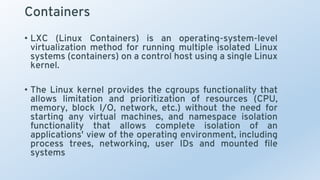 Containers
• LXC (Linux Containers) is an operating-system-level
virtualization method for running multiple isolated Linux
systems (containers) on a control host using a single Linux
kernel.
• The Linux kernel provides the cgroups functionality that
allows limitation and prioritization of resources (CPU,
memory, block I/O, network, etc.) without the need for
starting any virtual machines, and namespace isolation
functionality that allows complete isolation of an
applications' view of the operating environment, including
process trees, networking, user IDs and mounted file
systems
 