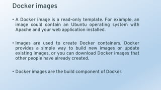 Docker images
• A Docker image is a read-only template. For example, an
image could contain an Ubuntu operating system with
Apache and your web application installed.
• Images are used to create Docker containers. Docker
provides a simple way to build new images or update
existing images, or you can download Docker images that
other people have already created.
• Docker images are the build component of Docker.
 
