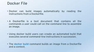 Docker File
• Docker can build images automatically by reading the
instructions from a Dockerfile.
• A Dockerfile is a text document that contains all the
commands a user could call on the command line to assemble
an image.
• Using docker build users can create an automated build that
executes several command-line instructions in succession.
• The docker build command builds an image from a Dockerfile
and a context.
 