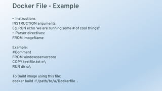 Docker File - Example
• Instructions
INSTRUCTION arguments
Eg. RUN echo 'we are running some # of cool things!’
• Parser directives:
FROM ImageName
Example:
#Comment
FROM windowsservercore
COPY testfile.txt c:
RUN dir c:
To Build image using this file:
docker build -f /path/to/a/Dockerfile .
 