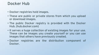 Docker Hub
• Docker registries hold images.
• These are public or private stores from which you upload
or download images.
• The public Docker registry is provided with the Docker
Hub. (hub.docker.com)
• It serves a huge collection of existing images for your use.
These can be images you create yourself or you can use
images that others have previously created.
• Docker registries are the distribution component of
Docker.
 