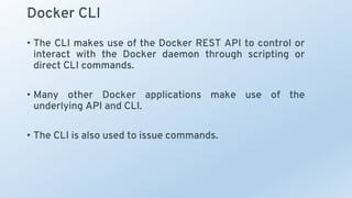 Docker CLI
• The CLI makes use of the Docker REST API to control or
interact with the Docker daemon through scripting or
direct CLI commands.
• Many other Docker applications make use of the
underlying API and CLI.
• The CLI is also used to issue commands.
 
