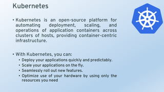 Kubernetes
• Kubernetes is an open-source platform for
automating deployment, scaling, and
operations of application containers across
clusters of hosts, providing container-centric
infrastructure.
• With Kubernetes, you can:
• Deploy your applications quickly and predictably.
• Scale your applications on the fly.
• Seamlessly roll out new features.
• Optimize use of your hardware by using only the
resources you need
 
