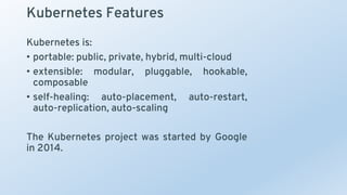 Kubernetes Features
Kubernetes is:
• portable: public, private, hybrid, multi-cloud
• extensible: modular, pluggable, hookable,
composable
• self-healing: auto-placement, auto-restart,
auto-replication, auto-scaling
The Kubernetes project was started by Google
in 2014.
 