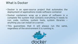 What is Docker
• Docker is an open-source project that automates the
deployment of applications inside software container
• Docker containers wrap up a piece of software in a
complete file system that contains everything it needs to
run: code, runtime, system tools, system libraries –
anything you can install on a server.
• This guarantees that it will always run the same,
regardless of the environment it is running in.
 