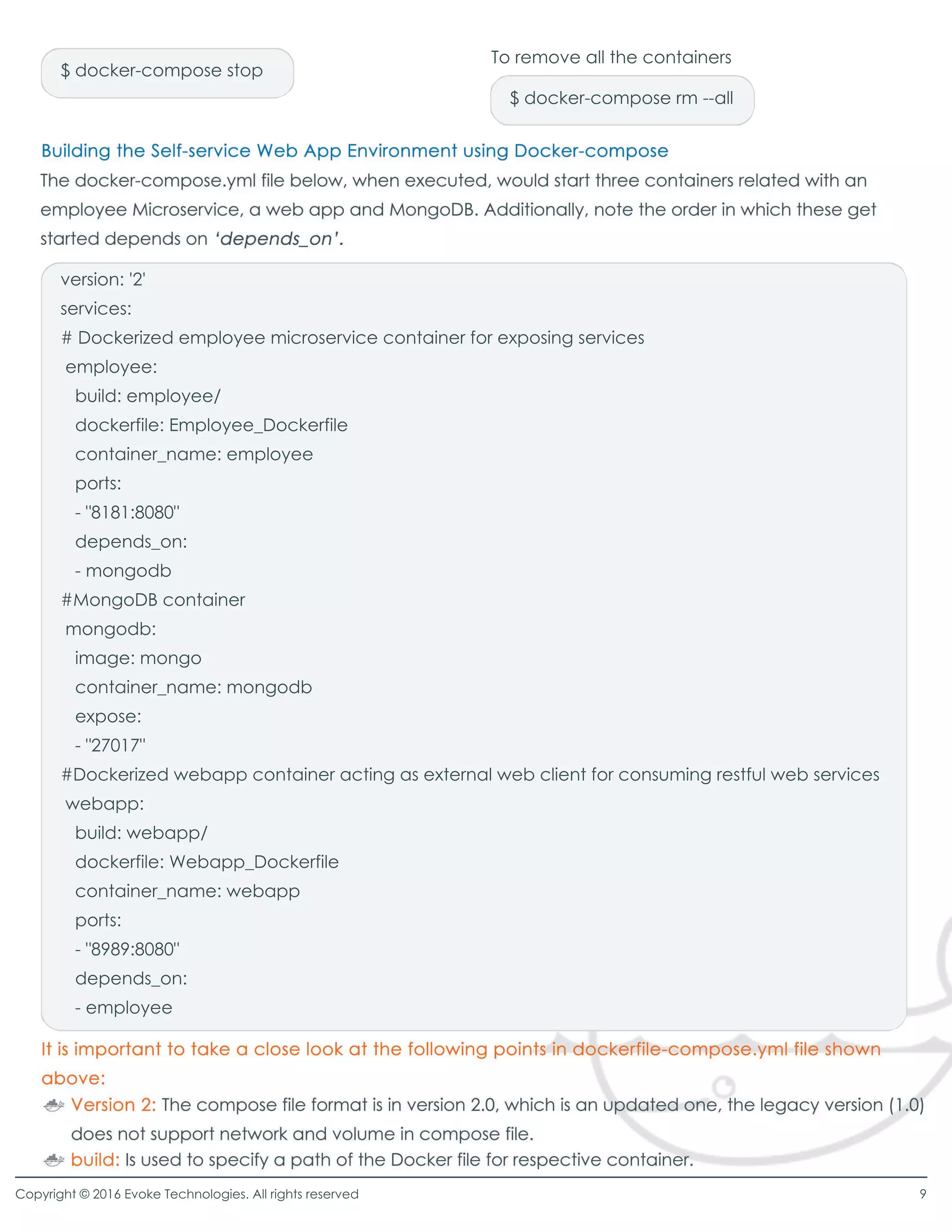 version: '2'
services:
# Dockerized employee microservice container for exposing services
employee:
build: employee/
dockerfile: Employee_Dockerfile
container_name: employeecontainer_name: employee
ports:
- "8181:8080"
depends_on:
- mongodb
#MongoDB container
mongodb:
image: mongoimage: mongo
container_name: mongodb
expose:
- "27017"
#Dockerized webapp container acting as external web client for consuming restful web services
webapp:
build: webapp/
dockerfile: Webapp_Dockerfiledockerfile: Webapp_Dockerfile
container_name: webapp
ports:
- "8989:8080"
depends_on:
- employee
$ docker-compose stop
$ docker-compose rm --all
To remove all the containers
Copyright © 2016 Evoke Technologies. All rights reserved 9
 