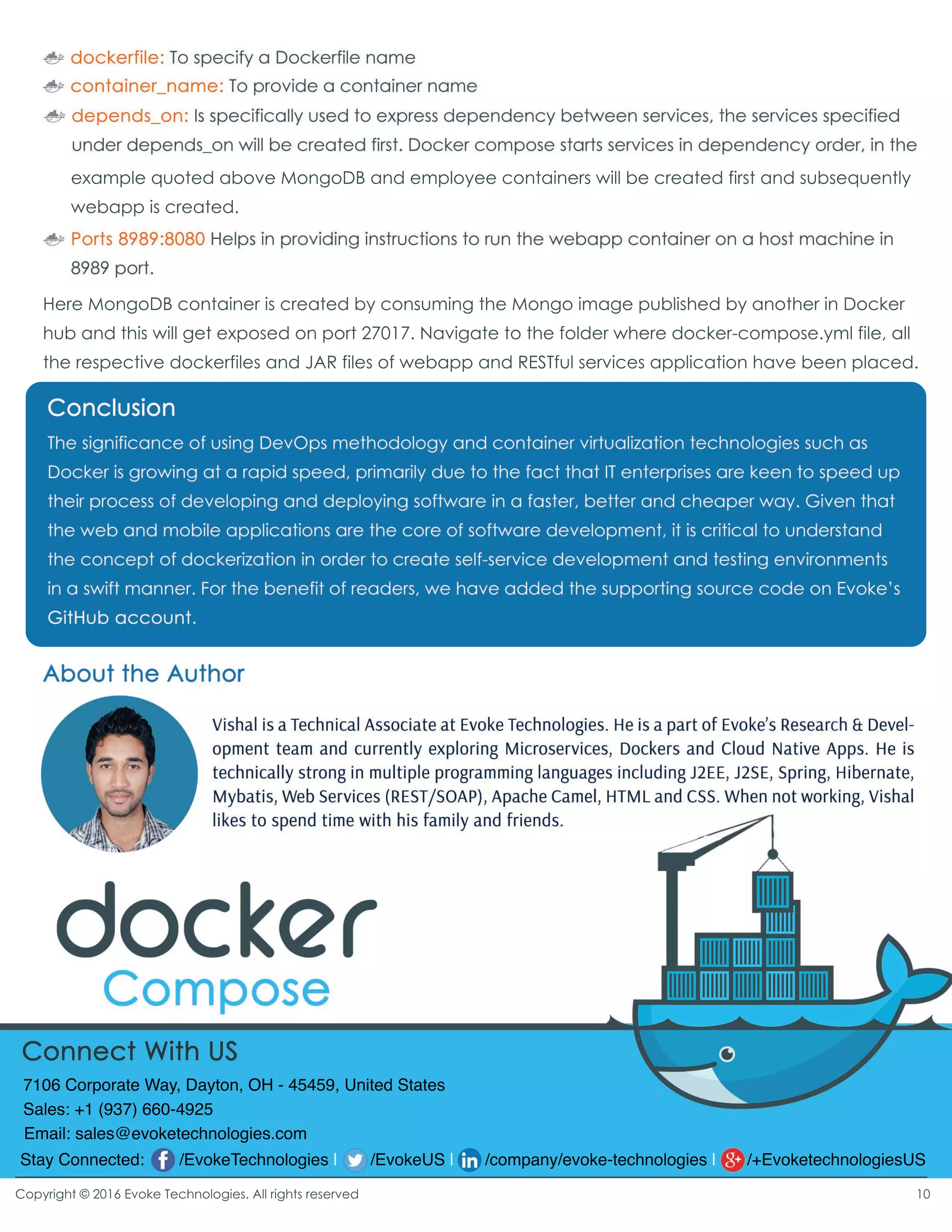example quoted above MongoDB and employee containers will be created first and subsequently
webapp is created.
Here MongoDB container is created by consuming the Mongo image published by another in Docker
hub and this will get exposed on port 27017. Navigate to the folder where docker-compose.yml file, all
the respective dockerfiles and JAR files of webapp and RESTful services application have been placed.
Copyright © 2016 Evoke Technologies. All rights reserved
Stay Connected: /EvokeTechnologies | /EvokeUS | /company/evoke-technologies | /+EvoketechnologiesUS
7106 Corporate Way, Dayton, OH - 45459, United States
Sales: +1 (937) 660-4925
Email: sales@evoketechnologies.com
10
 