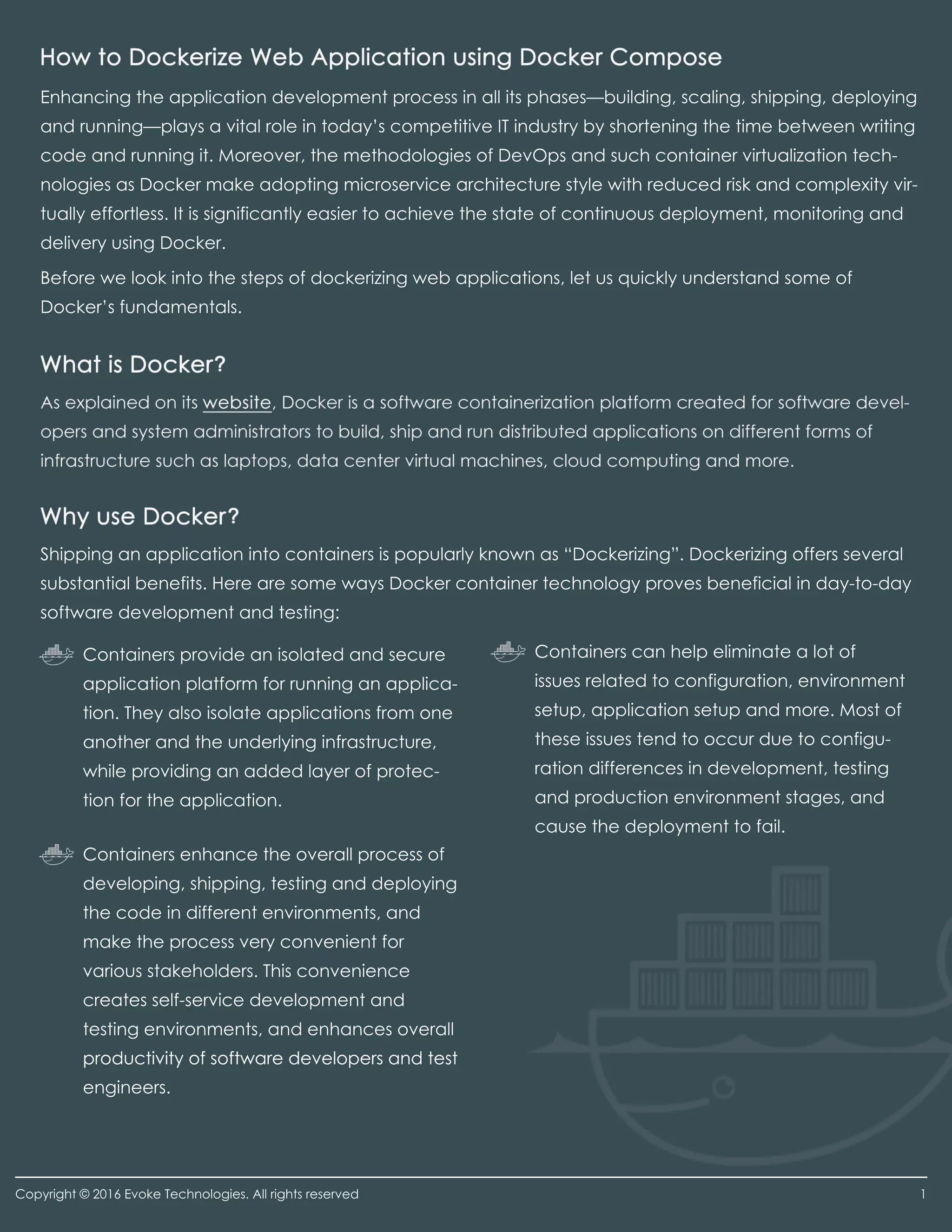 Enhancing the application development process in all its phases—building, scaling, shipping, deploying
and running—plays a vital role in today’s competitive IT industry by shortening the time between writing
code and running it. Moreover, the methodologies of DevOps and such container virtualization tech-
nologies as Docker make adopting microservice architecture style with reduced risk and complexity vir-
tually effortless. It is significantly easier to achieve the state of continuous deployment, monitoring and
delivery using Docker.
Before we look into the steps of dockerizing web applications, let us quickly understand some of
Docker’s fundamentals.
Shipping an application into containers is popularly known as “Dockerizing”. Dockerizing offers several
substantial benefits. Here are some ways Docker container technology proves beneficial in day-to-day
software development and testing:
Containers provide an isolated and secure
application platform for running an applica-
tion. They also isolate applications from one
another and the underlying infrastructure,
while providing an added layer of protec-
tion for the application.
Containers can help eliminate a lot of
issues related to configuration, environment
setup, application setup and more. Most of
these issues tend to occur due to configu-
ration differences in development, testing
and production environment stages, and
cause the deployment to fail.
Containers enhance the overall process of
developing, shipping, testing and deploying
the code in different environments, and
make the process very convenient for
various stakeholders. This convenience
creates self-service development and
testing environments, and enhances overall
productivity of software developers and testproductivity of software developers and test
engineers.
Copyright © 2016 Evoke Technologies. All rights reserved 1
 