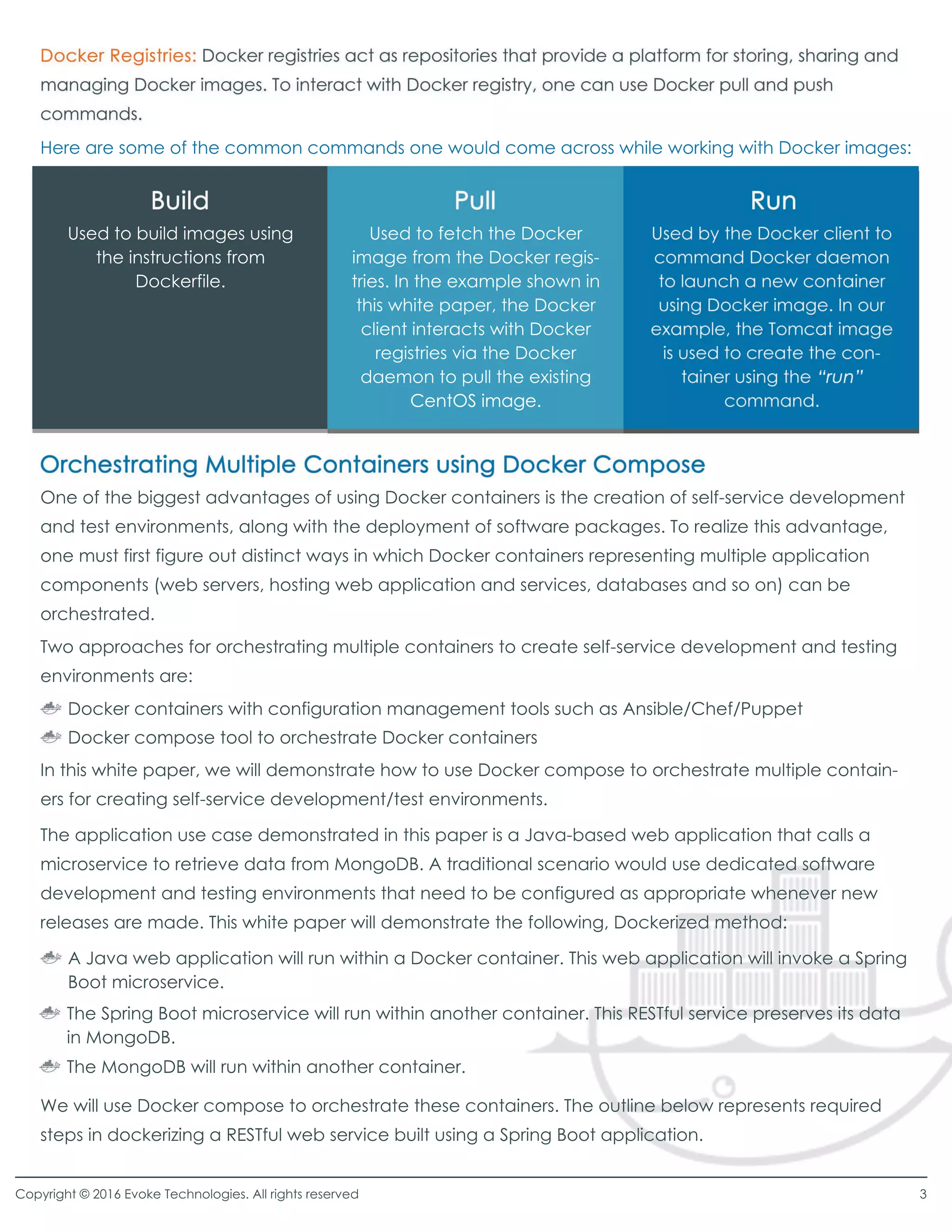 Here are some of the common commands one would come across while working with Docker images:
One of the biggest advantages of using Docker containers is the creation of self-service development
and test environments, along with the deployment of software packages. To realize this advantage,
one must first figure out distinct ways in which Docker containers representing multiple application
components (web servers, hosting web application and services, databases and so on) can be
orchestrated.
Two approaches for orchestrating multiple containers to create self-service development and testing
environments are:
In this white paper, we will demonstrate how to use Docker compose to orchestrate multiple contain-
ers for creating self-service development/test environments.
The application use case demonstrated in this paper is a Java-based web application that calls a
microservice to retrieve data from MongoDB. A traditional scenario would use dedicated software
development and testing environments that need to be configured as appropriate whenever new
releases are made. This white paper will demonstrate the following, Dockerized method:
We will use Docker compose to orchestrate these containers. The outline below represents required
steps in dockerizing a RESTful web service built using a Spring Boot application.
Docker containers with configuration management tools such as Ansible/Chef/Puppet
Docker compose tool to orchestrate Docker containers
A Java web application will run within a Docker container. This web application will invoke a Spring
Boot microservice.
The Spring Boot microservice will run within another container. This RESTful service preserves its data
in MongoDB.
The MongoDB will run within another container.
Used to build images using
the instructions from
Dockerfile.
Used to fetch the Docker
image from the Docker regis-
tries. In the example shown in
this white paper, the Docker
client interacts with Docker
registries via the Docker
daemon to pull the existing
CentOS image.CentOS image.
Copyright © 2016 Evoke Technologies. All rights reserved 3
 