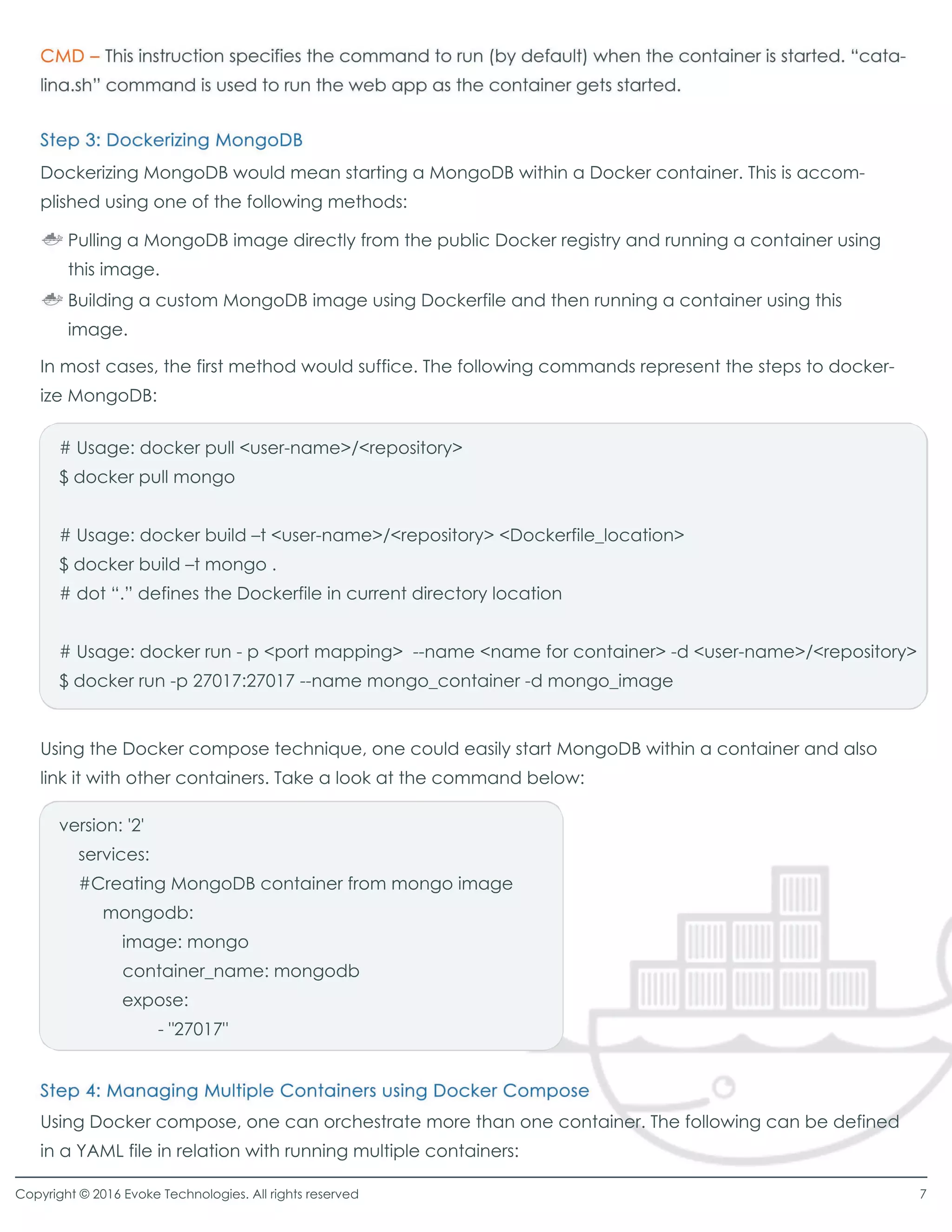 Dockerizing MongoDB would mean starting a MongoDB within a Docker container. This is accom-
plished using one of the following methods:
In most cases, the first method would suffice. The following commands represent the steps to docker-
ize MongoDB:
Using the Docker compose technique, one could easily start MongoDB within a container and also
link it with other containers. Take a look at the command below:
# Usage: docker pull <user-name>/<repository>
$ docker pull mongo
# Usage: docker build –t <user-name>/<repository> <Dockerfile_location>
$ docker build –t mongo .
# dot “.”defines the Dockerfile in current directory location
# Usage: docker run - p <port mapping> --name <name for container> -d <user-name>/<repository>
$ docker run -p 27017:27017 --name mongo_container -d mongo_image
version: '2'
services:
#Creating MongoDB container from mongo image
mongodb:
image: mongo
container_name: mongodb
expose:expose:
- "27017"
Using Docker compose, one can orchestrate more than one container. The following can be defined
in a YAML file in relation with running multiple containers:
Pulling a MongoDB image directly from the public Docker registry and running a container using
this image.
Building a custom MongoDB image using Dockerfile and then running a container using this
image.
Copyright © 2016 Evoke Technologies. All rights reserved 7
 