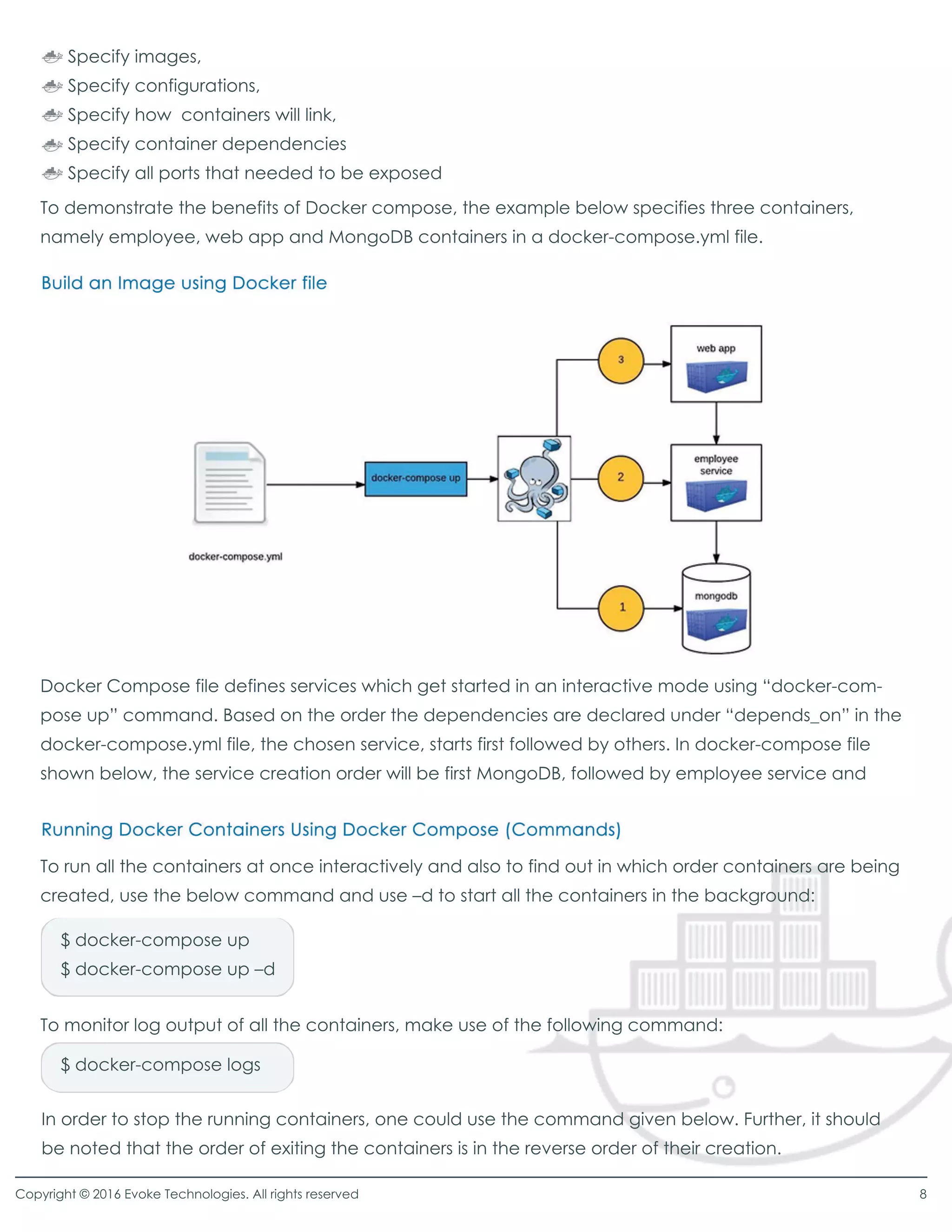 To demonstrate the benefits of Docker compose, the example below specifies three containers,
namely employee, web app and MongoDB containers in a docker-compose.yml file.
Docker Compose file defines services which get started in an interactive mode using “docker-com-
pose up”command. Based on the order the dependencies are declared under “depends_on”in the
docker-compose.yml file, the chosen service, starts first followed by others. In docker-compose file
shown below, the service creation order will be first MongoDB, followed by employee service and
To run all the containers at once interactively and also to find out in which order containers are being
created, use the below command and use –d to start all the containers in the background:
To monitor log output of all the containers, make use of the following command:
$ docker-compose up
$ docker-compose up –d
$ docker-compose logs
In order to stop the running containers, one could use the command given below. Further, it should
be noted that the order of exiting the containers is in the reverse order of their creation.
Specify images,
Specify configurations,
Specify how containers will link,
Specify container dependencies
Specify all ports that needed to be exposed
Copyright © 2016 Evoke Technologies. All rights reserved 8
 