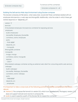 version: '2'
services:
# Dockerized employee microservice container for exposing services
employee:
build: employee/
dockerfile: Employee_Dockerfile
container_name: employeecontainer_name: employee
ports:
- "8181:8080"
depends_on:
- mongodb
#MongoDB container
mongodb:
image: mongoimage: mongo
container_name: mongodb
expose:
- "27017"
#Dockerized webapp container acting as external web client for consuming restful web services
webapp:
build: webapp/
dockerfile: Webapp_Dockerfiledockerfile: Webapp_Dockerfile
container_name: webapp
ports:
- "8989:8080"
depends_on:
- employee
$ docker-compose stop
$ docker-compose rm --all
To remove all the containers
Copyright © 2016 Evoke Technologies. All rights reserved 9
 