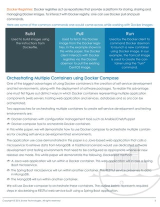 Here are some of the common commands one would come across while working with Docker images:
One of the biggest advantages of using Docker containers is the creation of self-service development
and test environments, along with the deployment of software packages. To realize this advantage,
one must first figure out distinct ways in which Docker containers representing multiple application
components (web servers, hosting web application and services, databases and so on) can be
orchestrated.
Two approaches for orchestrating multiple containers to create self-service development and testing
environments are:
In this white paper, we will demonstrate how to use Docker compose to orchestrate multiple contain-
ers for creating self-service development/test environments.
The application use case demonstrated in this paper is a Java-based web application that calls a
microservice to retrieve data from MongoDB. A traditional scenario would use dedicated software
development and testing environments that need to be configured as appropriate whenever new
releases are made. This white paper will demonstrate the following, Dockerized method:
We will use Docker compose to orchestrate these containers. The outline below represents required
steps in dockerizing a RESTful web service built using a Spring Boot application.
Docker containers with configuration management tools such as Ansible/Chef/Puppet
Docker compose tool to orchestrate Docker containers
A Java web application will run within a Docker container. This web application will invoke a Spring
Boot microservice.
The Spring Boot microservice will run within another container. This RESTful service preserves its data
in MongoDB.
The MongoDB will run within another container.
Used to build images using
the instructions from
Dockerfile.
Used to fetch the Docker
image from the Docker regis-
tries. In the example shown in
this white paper, the Docker
client interacts with Docker
registries via the Docker
daemon to pull the existing
CentOS image.CentOS image.
Copyright © 2016 Evoke Technologies. All rights reserved 3
 