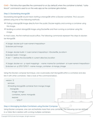 Dockerizing MongoDB would mean starting a MongoDB within a Docker container. This is accom-
plished using one of the following methods:
In most cases, the first method would suffice. The following commands represent the steps to docker-
ize MongoDB:
Using the Docker compose technique, one could easily start MongoDB within a container and also
link it with other containers. Take a look at the command below:
# Usage: docker pull <user-name>/<repository>
$ docker pull mongo
# Usage: docker build –t <user-name>/<repository> <Dockerfile_location>
$ docker build –t mongo .
# dot “.”defines the Dockerfile in current directory location
# Usage: docker run - p <port mapping> --name <name for container> -d <user-name>/<repository>
$ docker run -p 27017:27017 --name mongo_container -d mongo_image
version: '2'
services:
#Creating MongoDB container from mongo image
mongodb:
image: mongo
container_name: mongodb
expose:expose:
- "27017"
Using Docker compose, one can orchestrate more than one container. The following can be defined
in a YAML file in relation with running multiple containers:
Pulling a MongoDB image directly from the public Docker registry and running a container using
this image.
Building a custom MongoDB image using Dockerfile and then running a container using this
image.
Copyright © 2016 Evoke Technologies. All rights reserved 7
 