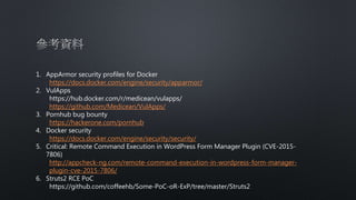 1. AppArmor security profiles for Docker
https://docs.docker.com/engine/security/apparmor/
2. VulApps
https://hub.docker.com/r/medicean/vulapps/
https://github.com/Medicean/VulApps/
3. Pornhub bug bounty
https://hackerone.com/pornhub
4. Docker security
https://docs.docker.com/engine/security/security/
5. Critical: Remote Command Execution in WordPress Form Manager Plugin (CVE-2015-
7806)
http://appcheck-ng.com/remote-command-execution-in-wordpress-form-manager-
plugin-cve-2015-7806/
6. Struts2 RCE PoC
https://github.com/coffeehb/Some-PoC-oR-ExP/tree/master/Struts2
 