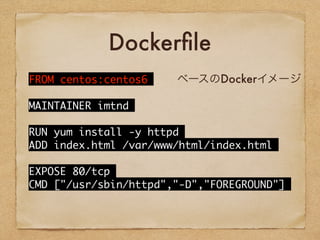 Dockerfile
FROM	 centos:centos6
MAINTAINER	 imtnd
RUN	 yum	 install	 -y	 httpd
ADD	 index.html	 /var/www/html/index.html
EXPOSE	 80/tcp
CMD	 ["/usr/sbin/httpd","-D","FOREGROUND"]
ベースのDockerイメージ
 