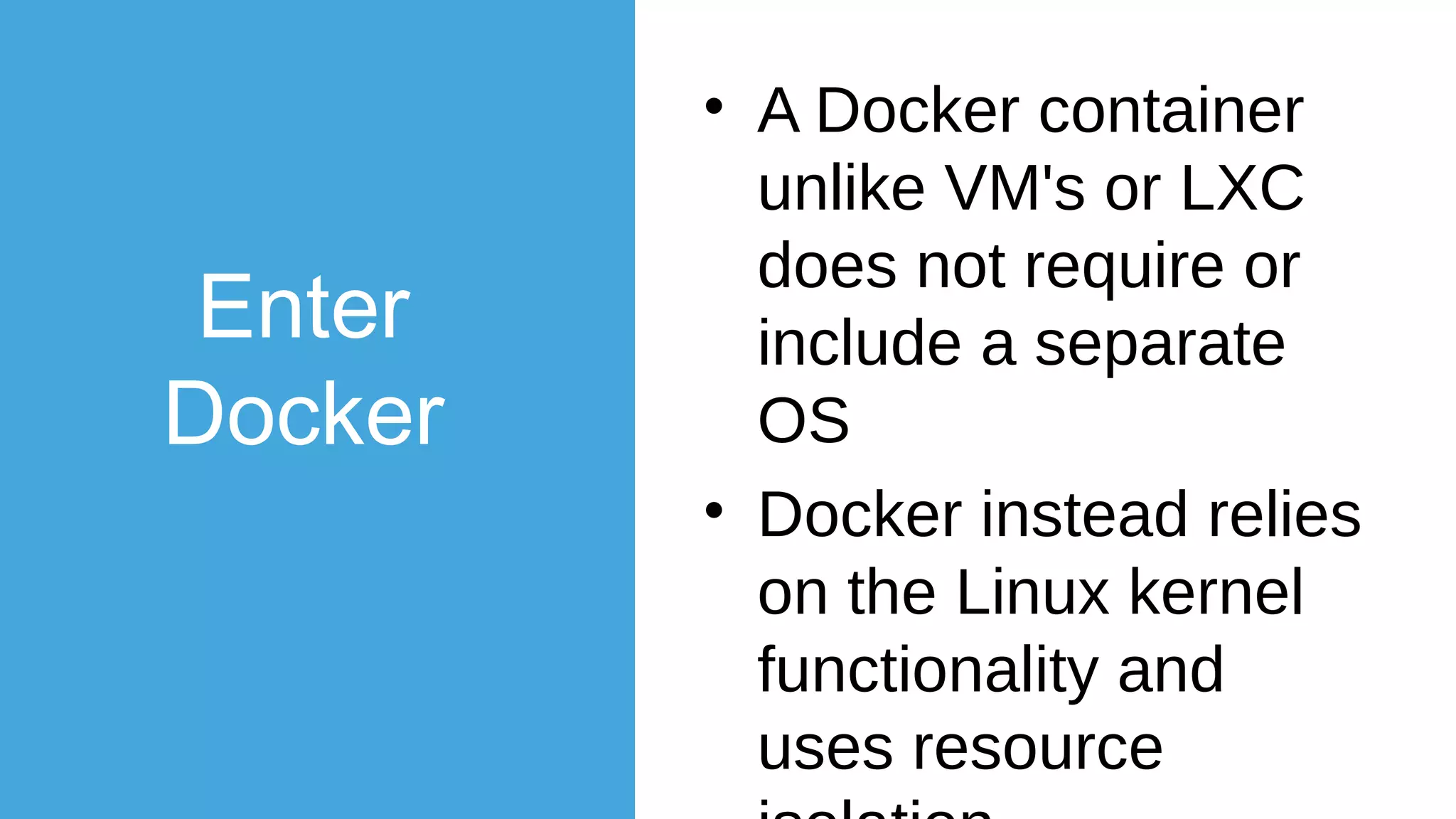 Enter
Docker
• Removing of the
unnecessary parts of
OS continued
• 2013 DotCloud (now
Docker) really
pushed the
boundaries of
lightweight process
virtualization
 