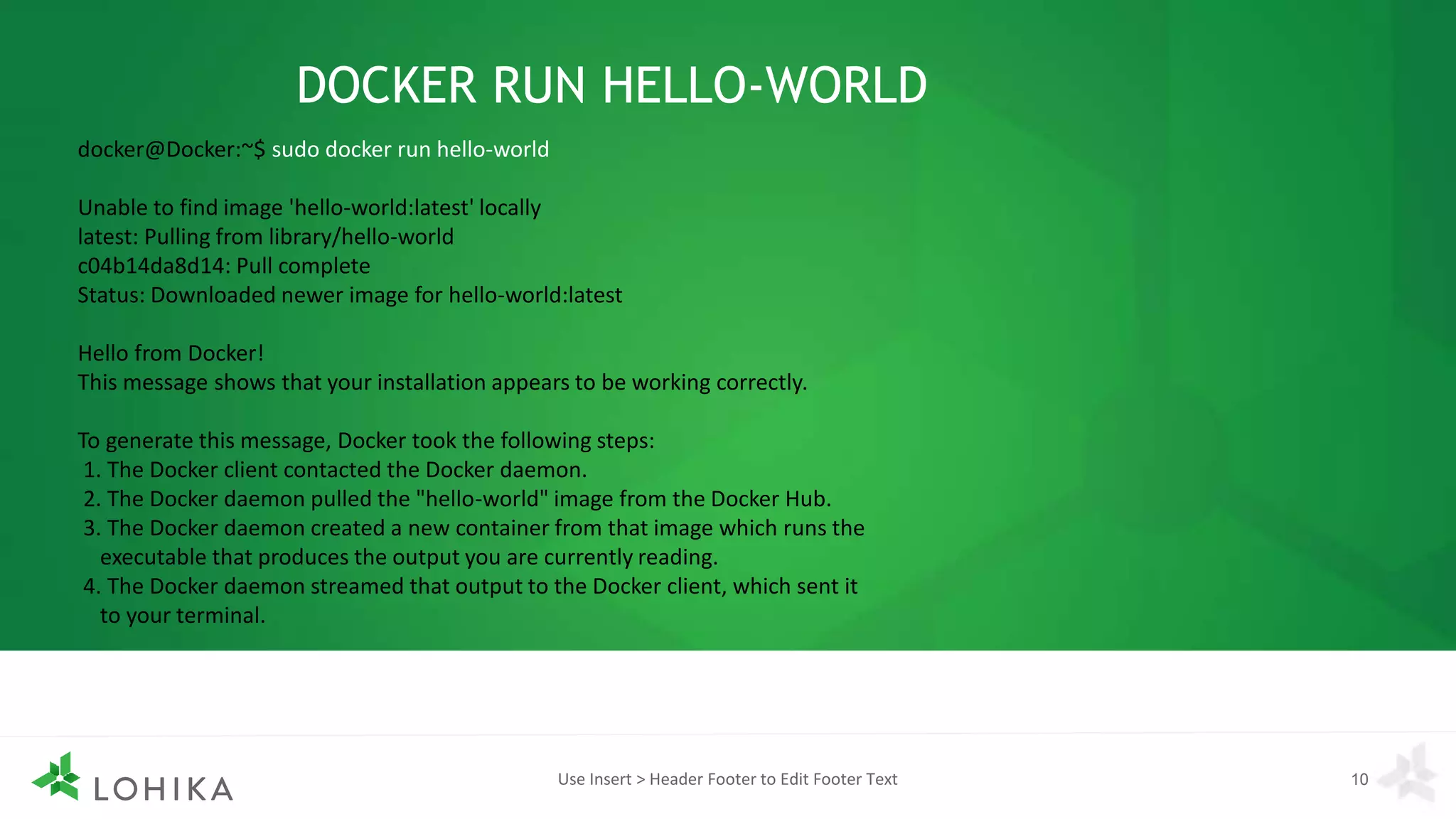 Use Insert > Header Footer to Edit Footer Text 10
DOCKER RUN HELLO-WORLD
docker@Docker:~$ sudo docker run hello-world
Unable to find image 'hello-world:latest' locally
latest: Pulling from library/hello-world
c04b14da8d14: Pull complete
Status: Downloaded newer image for hello-world:latest
Hello from Docker!
This message shows that your installation appears to be working correctly.
To generate this message, Docker took the following steps:
1. The Docker client contacted the Docker daemon.
2. The Docker daemon pulled the "hello-world" image from the Docker Hub.
3. The Docker daemon created a new container from that image which runs the
executable that produces the output you are currently reading.
4. The Docker daemon streamed that output to the Docker client, which sent it
to your terminal.
 