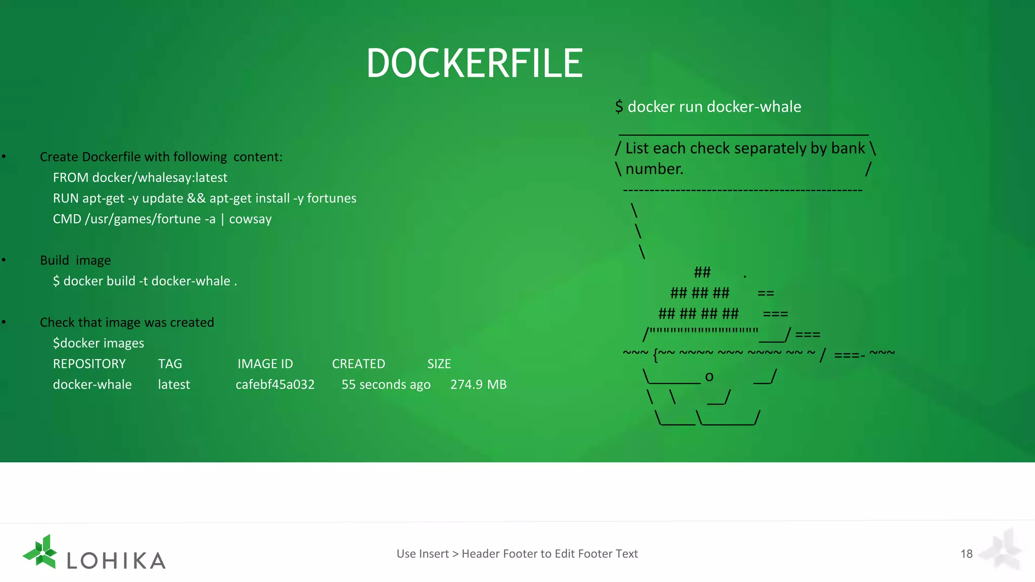 DOCKERFILE
• Create Dockerfile with following content:
FROM docker/whalesay:latest
RUN apt-get -y update && apt-get install -y fortunes
CMD /usr/games/fortune -a | cowsay
• Build image
$ docker build -t docker-whale .
• Check that image was created
$docker images
REPOSITORY TAG IMAGE ID CREATED SIZE
docker-whale latest cafebf45a032 55 seconds ago 274.9 MB
Use Insert > Header Footer to Edit Footer Text 18
$ docker run docker-whale
_____________________________
/ List each check separately by bank 
 number. /
----------------------------------------------



## .
## ## ## ==
## ## ## ## ===
/""""""""""""""""___/ ===
~~~ {~~ ~~~~ ~~~ ~~~~ ~~ ~ / ===- ~~~
______ o __/
  __/
__________/
 