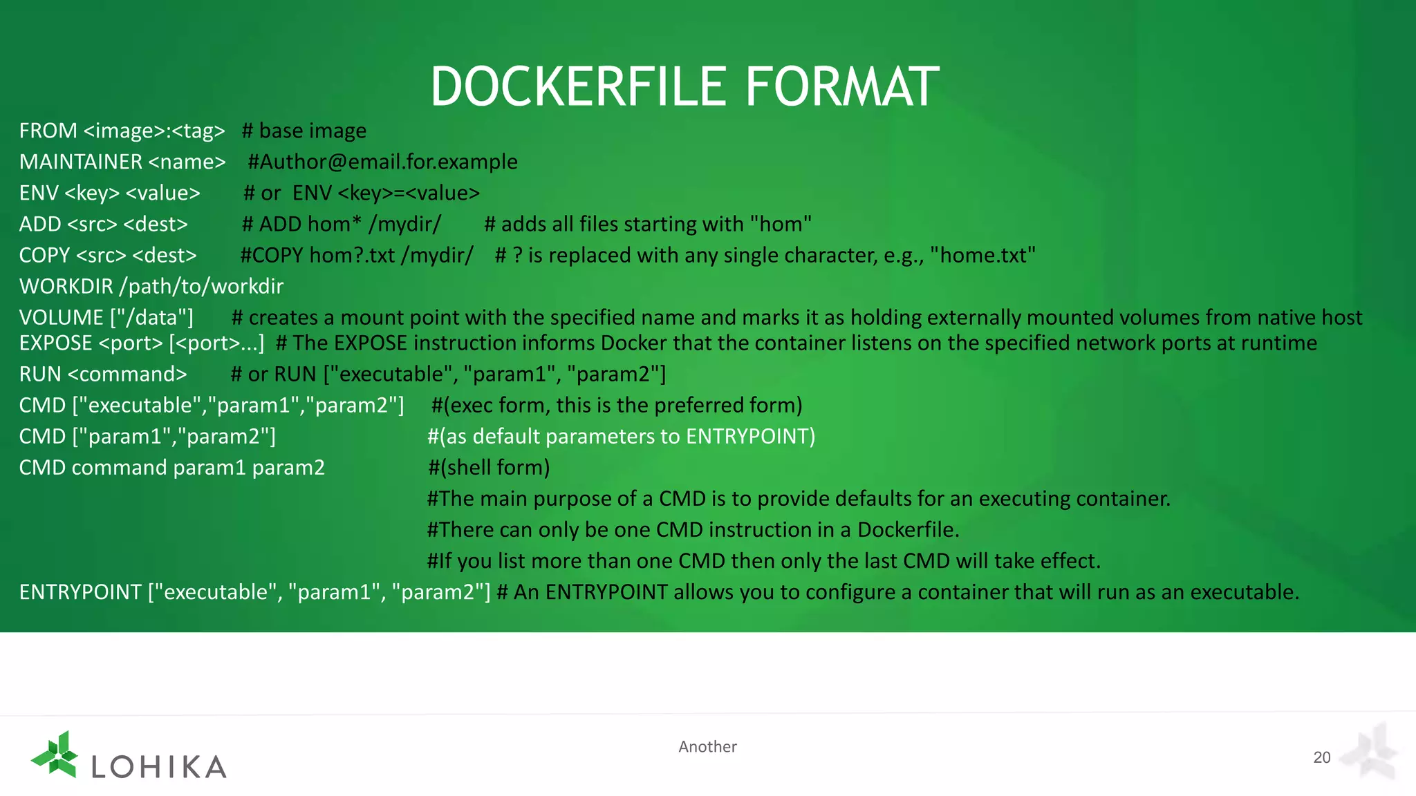 DOCKERFILE FORMAT
FROM <image>:<tag> # base image
MAINTAINER <name> #Author@email.for.example
ENV <key> <value> # or ENV <key>=<value>
ADD <src> <dest> # ADD hom* /mydir/ # adds all files starting with "hom"
COPY <src> <dest> #COPY hom?.txt /mydir/ # ? is replaced with any single character, e.g., "home.txt"
WORKDIR /path/to/workdir
VOLUME ["/data"] # creates a mount point with the specified name and marks it as holding externally mounted volumes from native host
EXPOSE <port> [<port>...] # The EXPOSE instruction informs Docker that the container listens on the specified network ports at runtime
RUN <command> # or RUN ["executable", "param1", "param2"]
CMD ["executable","param1","param2"] #(exec form, this is the preferred form)
CMD ["param1","param2"] #(as default parameters to ENTRYPOINT)
CMD command param1 param2 #(shell form)
#The main purpose of a CMD is to provide defaults for an executing container.
#There can only be one CMD instruction in a Dockerfile.
#If you list more than one CMD then only the last CMD will take effect.
ENTRYPOINT ["executable", "param1", "param2"] # An ENTRYPOINT allows you to configure a container that will run as an executable.
20
Another
 