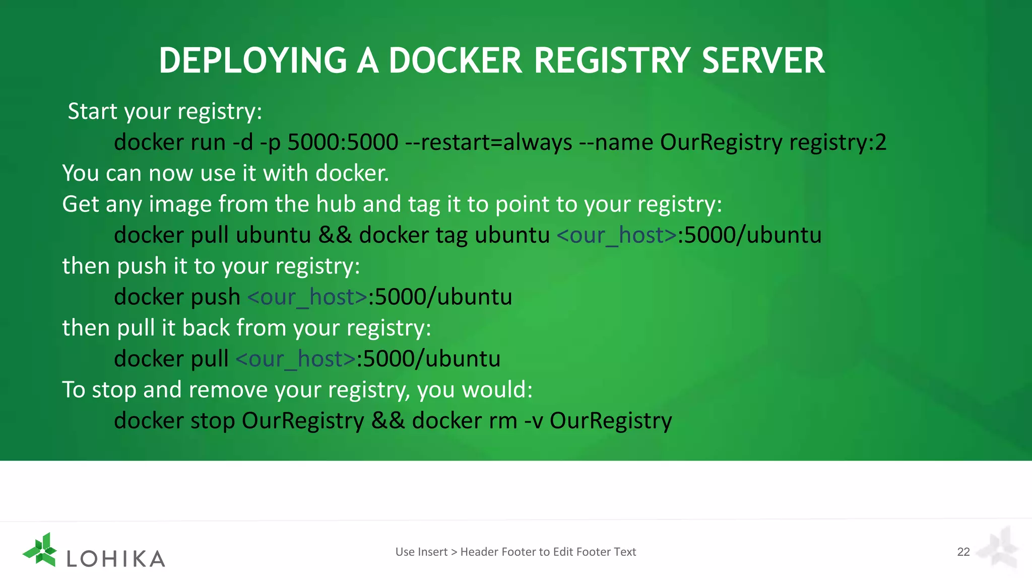Use Insert > Header Footer to Edit Footer Text 22
DEPLOYING A DOCKER REGISTRY SERVER
Start your registry:
docker run -d -p 5000:5000 --restart=always --name OurRegistry registry:2
You can now use it with docker.
Get any image from the hub and tag it to point to your registry:
docker pull ubuntu && docker tag ubuntu <our_host>:5000/ubuntu
then push it to your registry:
docker push <our_host>:5000/ubuntu
then pull it back from your registry:
docker pull <our_host>:5000/ubuntu
To stop and remove your registry, you would:
docker stop OurRegistry && docker rm -v OurRegistry
 