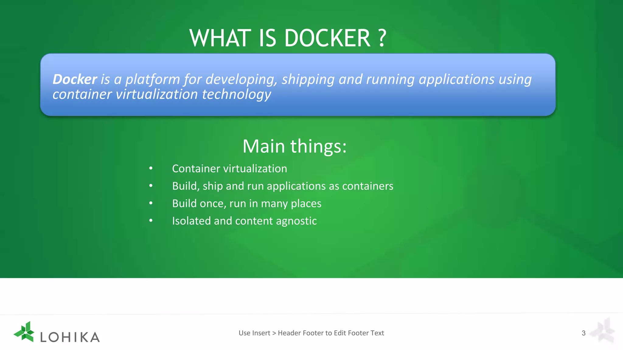 WHAT IS DOCKER ?
Main things:
• Container virtualization
• Build, ship and run applications as containers
• Build once, run in many places
• Isolated and content agnostic
Use Insert > Header Footer to Edit Footer Text 3
Docker is a platform for developing, shipping and running applications using
container virtualization technology
 