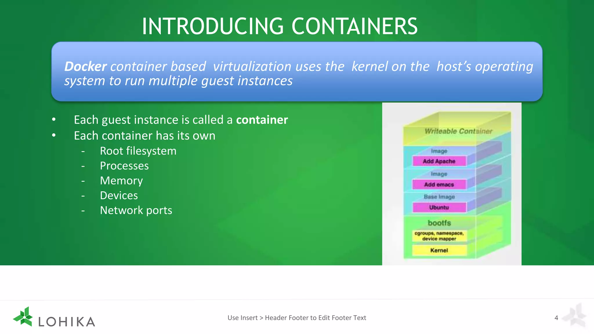 INTRODUCING CONTAINERS
• Each guest instance is called a container
• Each container has its own
- Root filesystem
- Processes
- Memory
- Devices
- Network ports
Use Insert > Header Footer to Edit Footer Text 4
Docker container based virtualization uses the kernel on the host’s operating
system to run multiple guest instances
 