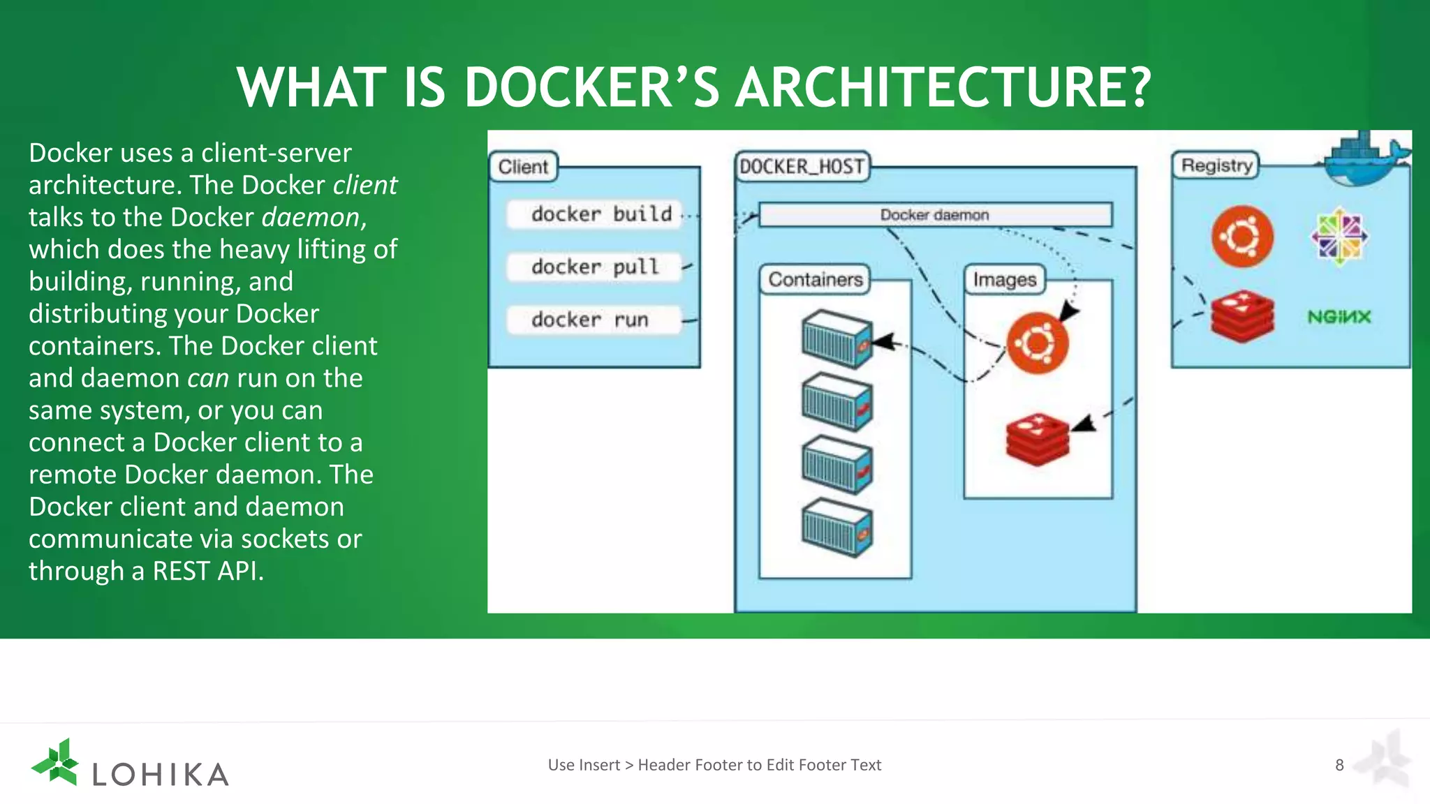 WHAT IS DOCKER’S ARCHITECTURE?
Use Insert > Header Footer to Edit Footer Text 8
Docker uses a client-server
architecture. The Docker client
talks to the Docker daemon,
which does the heavy lifting of
building, running, and
distributing your Docker
containers. The Docker client
and daemon can run on the
same system, or you can
connect a Docker client to a
remote Docker daemon. The
Docker client and daemon
communicate via sockets or
through a REST API.
 