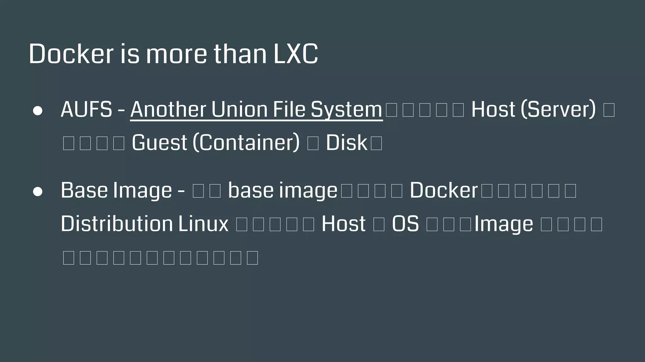 Docker is more than LXC
● AUFS - Another Union File System，相當於把 Host
(Server) 的目錄當成 Guest (Container) 的 Disk。
● Base Image - 透過 base image，可以在 Docker上執行各種
的 Distribution Linux 而不受限於 Host 的 OS 種類，Image
裡面其實就是一堆必要檔案的集合。
 