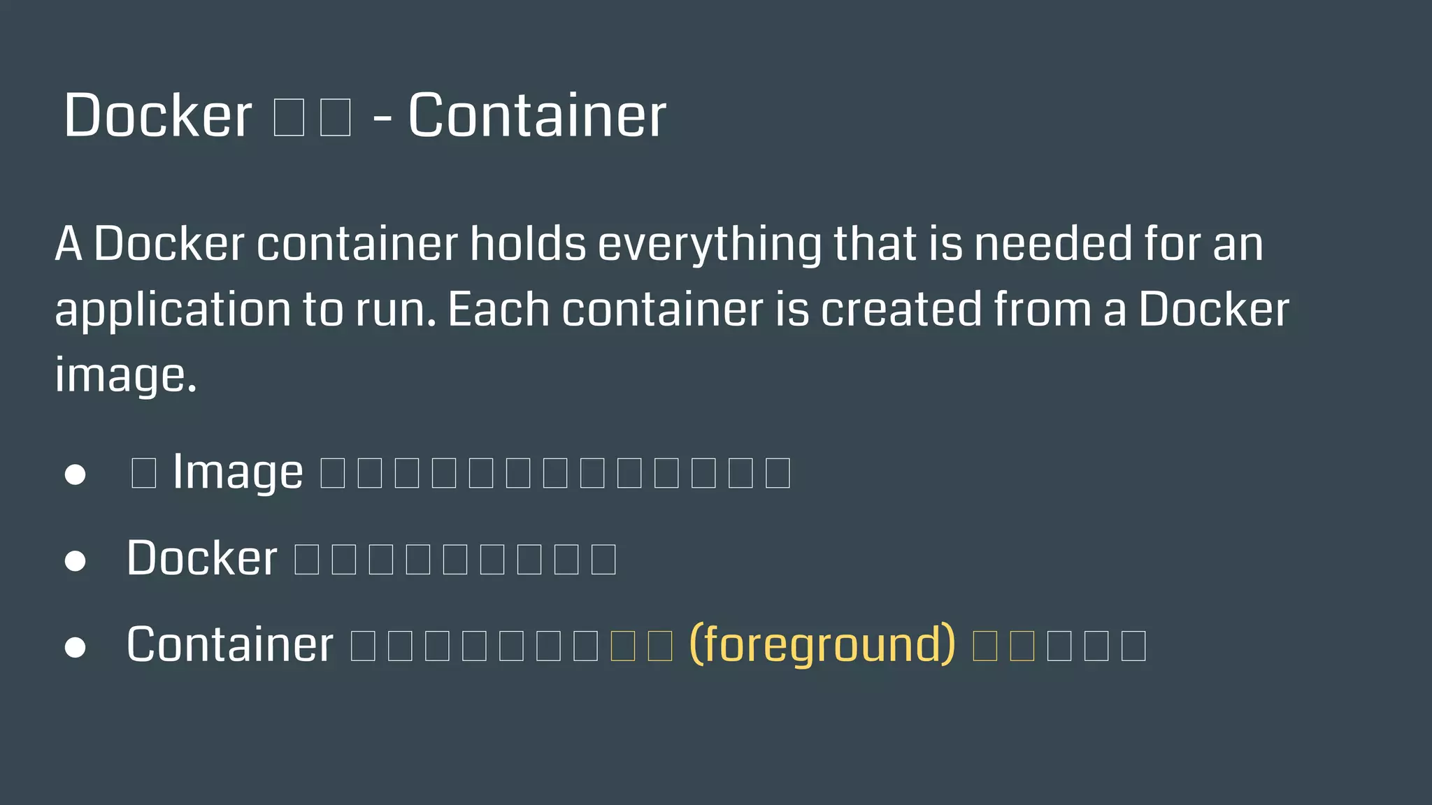 Docker 術語 - Container
A Docker container holds everything that is needed for an
application to run. Each container is created from a Docker
image.
● 以 Image 為基板，放到記憶體中執行的
● Docker 執行起來的最小單位
● Container 裡面必須有一個前景 (foreground) 執行的程式
 