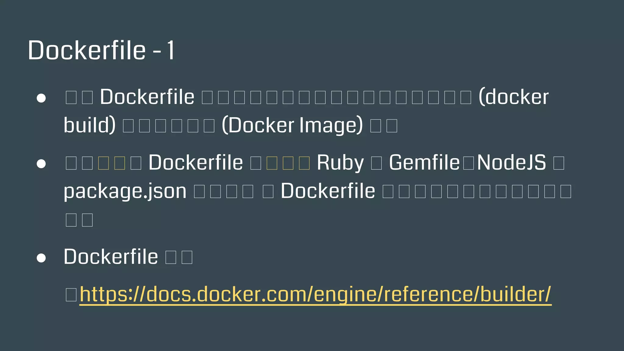 Dockerfile - 1
● 想象 Dockerfile 是一道食譜，大家根據食譜就可以烹調
(docker build) 出同樣一道菜 (Docker Image) 來。
● 可以勉強將 Dockerfile 先想像成 Ruby 的 Gemfile、
NodeJS 的 package.json 來理解， 但 Dockerfile 絕不僅僅
是宣告相依套件而已。
● Dockerfile 手冊
：https://docs.docker.com/engine/reference/builder/
 