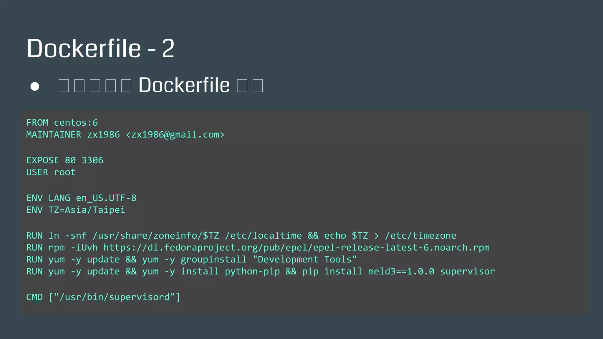 Dockerfile - 2
FROM centos:6
MAINTAINER zx1986 <zx1986@gmail.com>
EXPOSE 80 3306
USER root
ENV LANG en_US.UTF-8
ENV TZ=Asia/Taipei
RUN ln -snf /usr/share/zoneinfo/$TZ /etc/localtime && echo $TZ > /etc/timezone
RUN rpm -iUvh https://dl.fedoraproject.org/pub/epel/epel-release-latest-6.noarch.rpm
RUN yum -y update && yum -y groupinstall "Development Tools"
RUN yum -y update && yum -y install python-pip && pip install meld3==1.0.0 supervisor
CMD ["/usr/bin/supervisord"]
● 一個簡單的 Dockerfile 範例
 