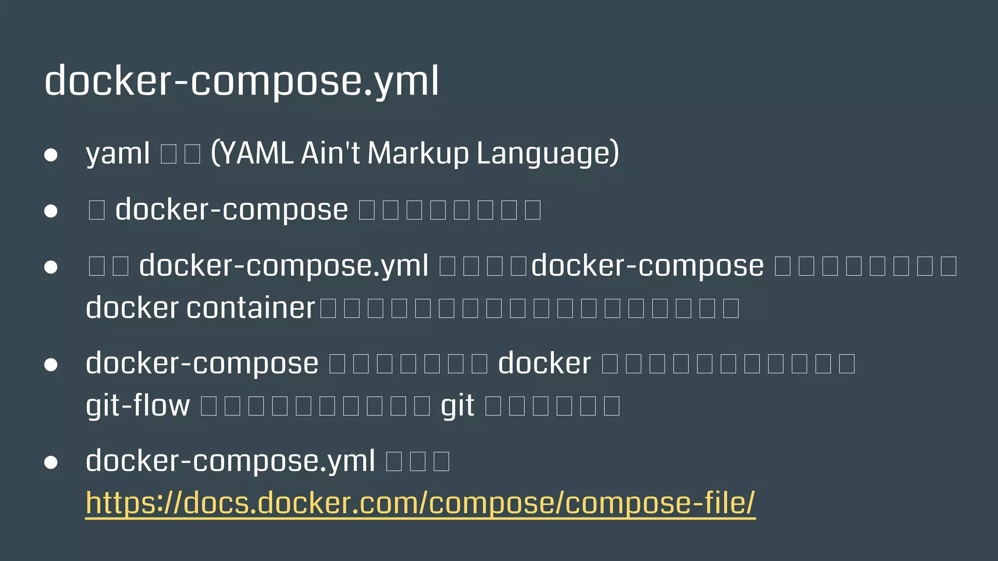 docker-compose.yml
● yaml 格式 (YAML Ain't Markup Language)
● 給 docker-compose 指令看的設定檔。
● 根據 docker-compose.yml 的設定，docker-compose 可以一次啓
動多個 docker container，並設定之間的互通關聯、資料共享等。
● docker-compose 背後其實很多個 docker 指令的組合、搭配，類似
git-flow 工具的背後其實是很多 git 指令的組合。
● docker-compose.yml 手冊：
https://docs.docker.com/compose/compose-file/
 