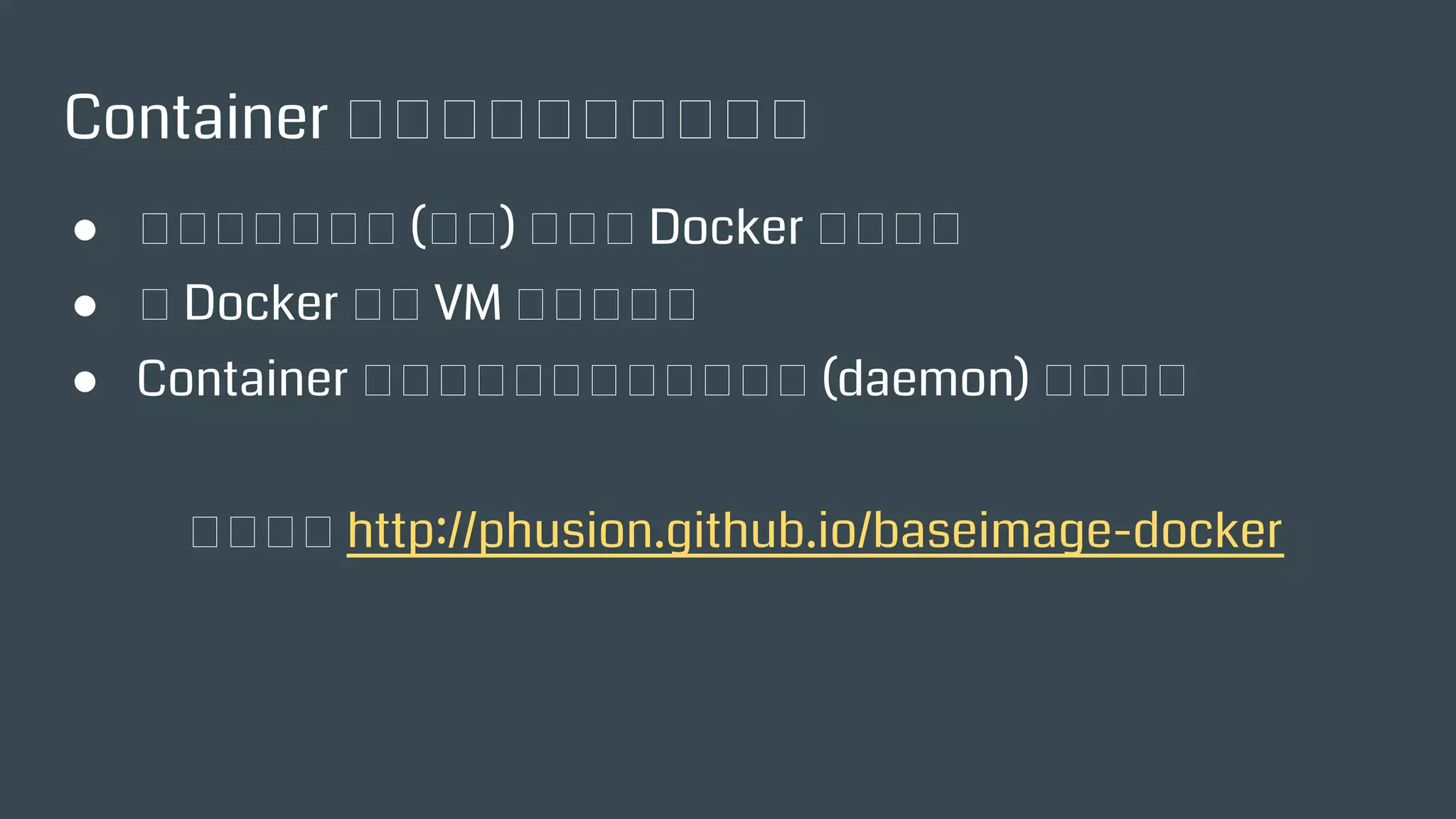 Container 到底該專一還是多工？
● 專注於單一應用 (服務) 才符合 Docker 的精神？
● 把 Docker 當成 VM 那樣使用？
● Container 裡面要跑其他多個背景服務 (daemon) 怎麼辦？
推薦閱讀 http://phusion.github.io/baseimage-docker
 