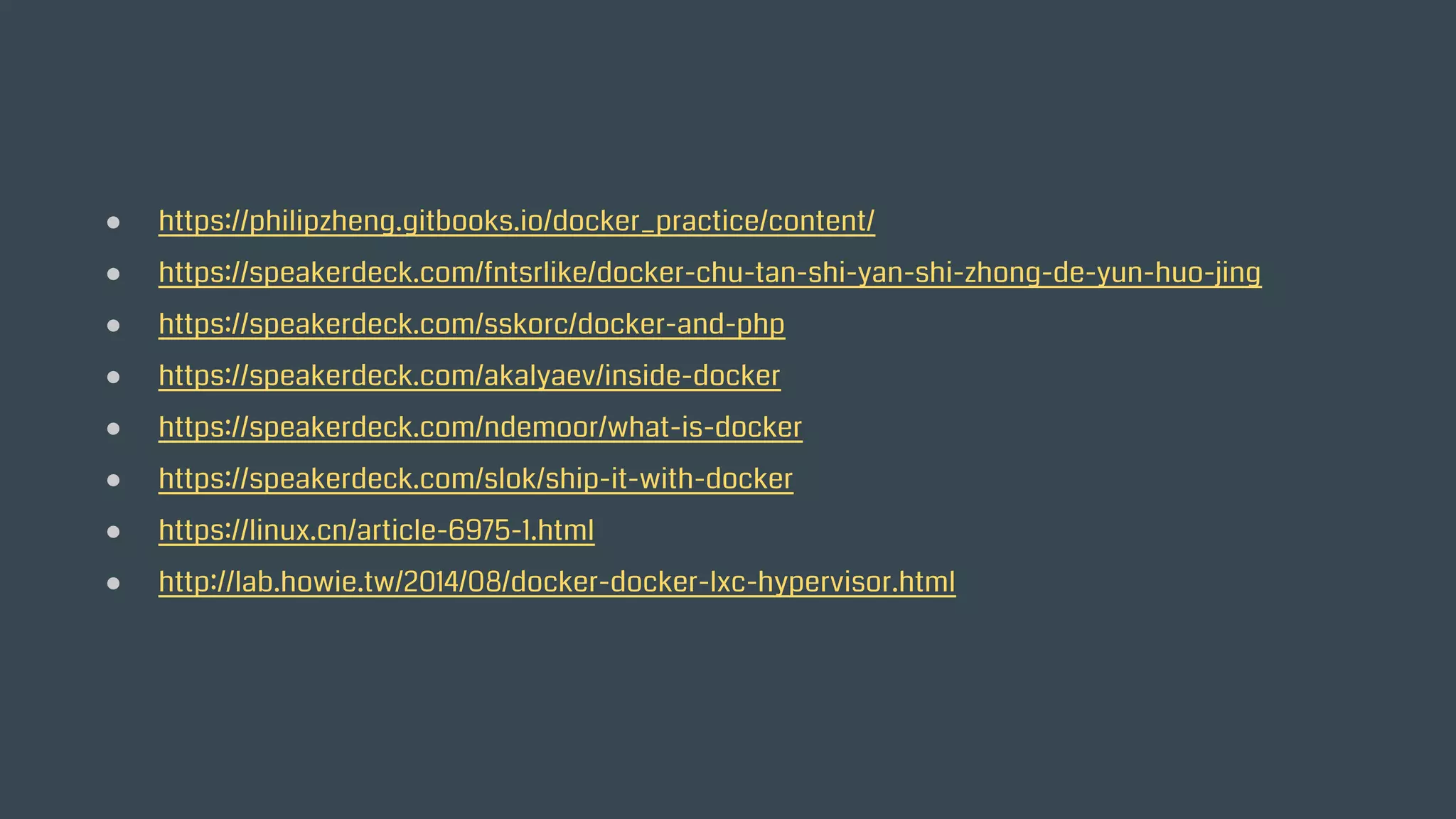 ● https://philipzheng.gitbooks.io/docker_practice/content/
● https://speakerdeck.com/fntsrlike/docker-chu-tan-shi-yan-shi-zhong-de-yun-huo-jing
● https://speakerdeck.com/sskorc/docker-and-php
● https://speakerdeck.com/akalyaev/inside-docker
● https://speakerdeck.com/ndemoor/what-is-docker
● https://speakerdeck.com/slok/ship-it-with-docker
● https://linux.cn/article-6975-1.html
● http://lab.howie.tw/2014/08/docker-docker-lxc-hypervisor.html
 
