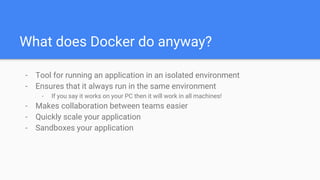 What does Docker do anyway?
- Tool for running an application in an isolated environment
- Ensures that it always run in the same environment
- If you say it works on your PC then it will work in all machines!
- Makes collaboration between teams easier
- Quickly scale your application
- Sandboxes your application