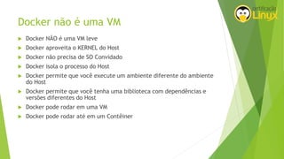 Docker não é uma VM
 Docker NÃO é uma VM leve
 Docker aproveita o KERNEL do Host
 Docker não precisa de SO Convidado
 Docker isola o processo do Host
 Docker permite que você execute um ambiente diferente do ambiente
do Host
 Docker permite que você tenha uma biblioteca com dependências e
versões diferentes do Host
 Docker pode rodar em uma VM
 Docker pode rodar até em um Contêiner
 